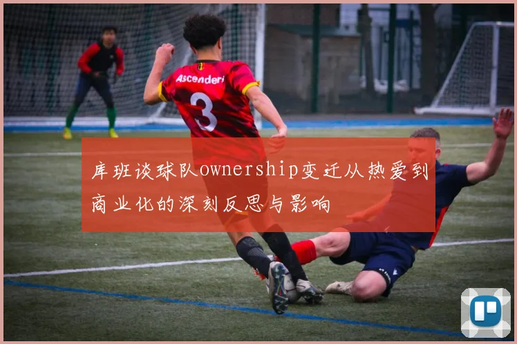 库班谈球队ownership变迁从热爱到商业化的深刻反思与影响