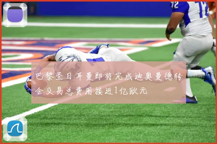巴黎圣日耳曼即将完成迪奥曼德转会交易总费用接近1亿欧元