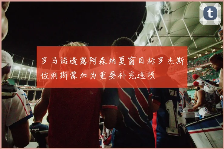 罗马诺透露阿森纳夏窗目标罗杰斯佐利斯蒙加为重要补充选项