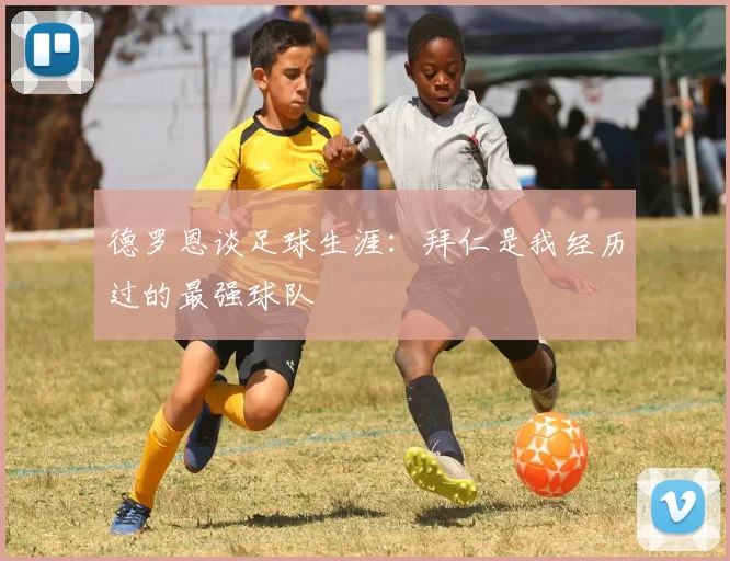 德罗恩谈足球生涯：拜仁是我经历过的最强球队