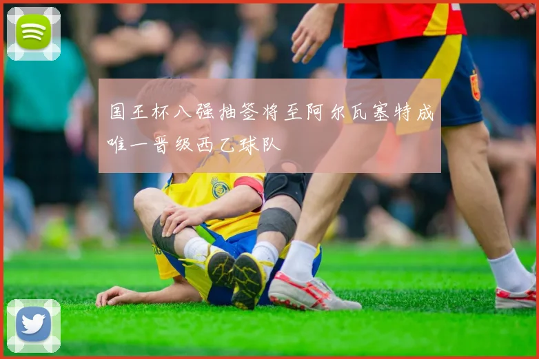 国王杯八强抽签将至阿尔瓦塞特成唯一晋级西乙球队