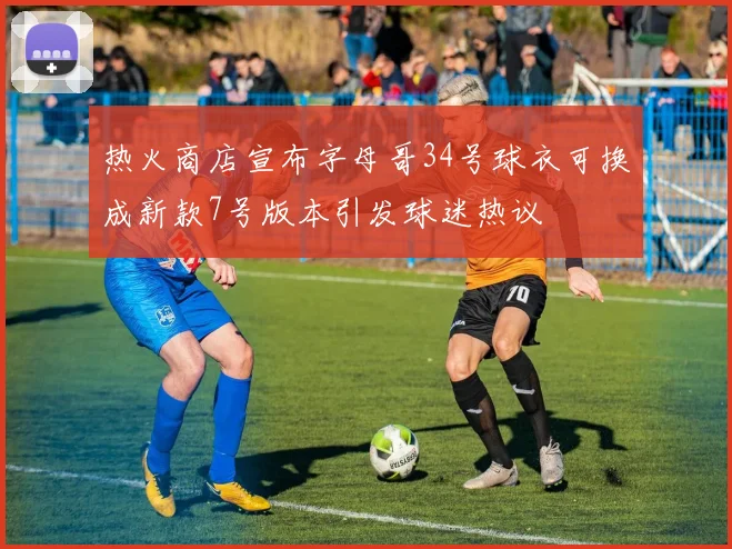 热火商店宣布字母哥34号球衣可换成新款7号版本引发球迷热议