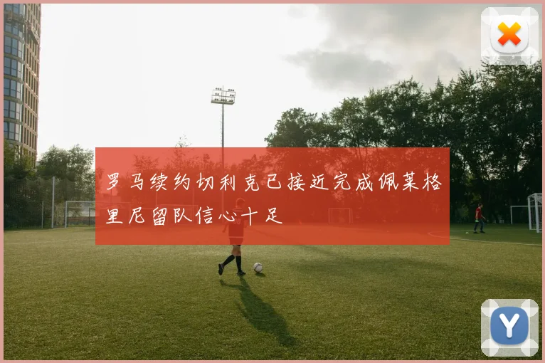 罗马续约切利克已接近完成佩莱格里尼留队信心十足