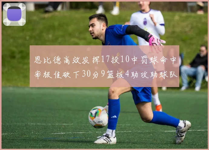恩比德高效发挥17投10中罚球命中率极佳砍下30分9篮板4助攻助球队获胜