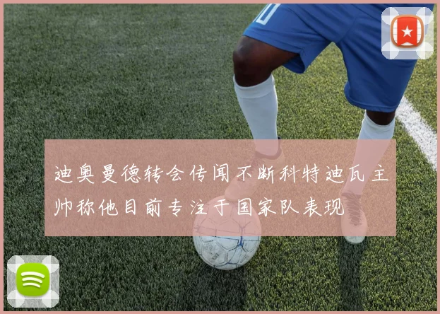 迪奥曼德转会传闻不断科特迪瓦主帅称他目前专注于国家队表现