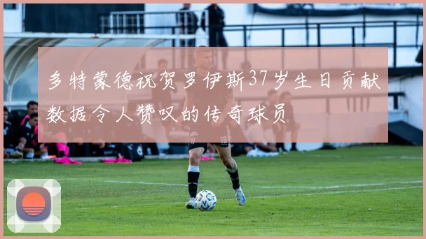 多特蒙德祝贺罗伊斯37岁生日贡献数据令人赞叹的传奇球员