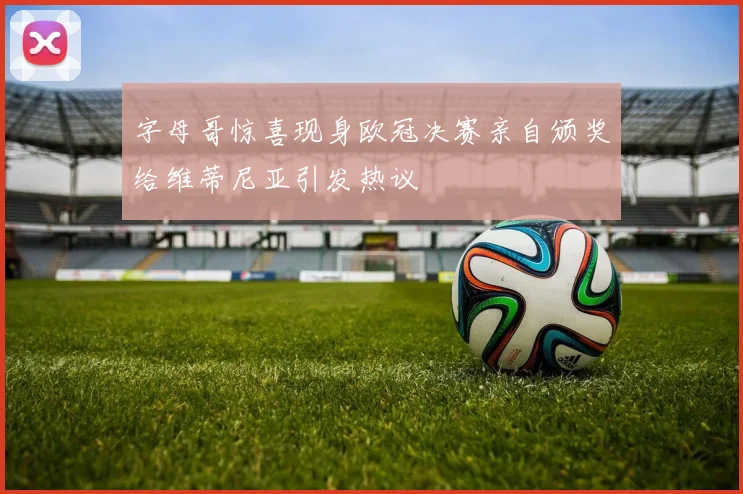 字母哥惊喜现身欧冠决赛亲自颁奖给维蒂尼亚引发热议