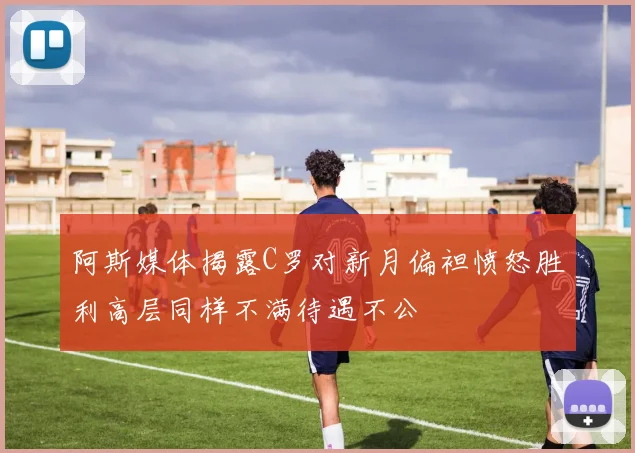 阿斯媒体揭露C罗对新月偏袒愤怒胜利高层同样不满待遇不公