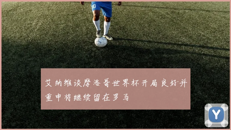 艾纳维谈摩洛哥世界杯开局良好并重申将继续留在罗马