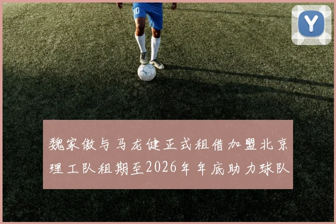 魏家傲与马龙健正式租借加盟北京理工队租期至2026年年底助力球队发展