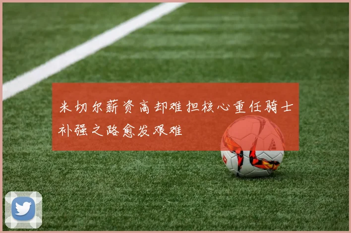 米切尔薪资高却难担核心重任骑士补强之路愈发艰难