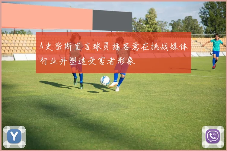 A史密斯直言球员播客意在挑战媒体行业并塑造受害者形象