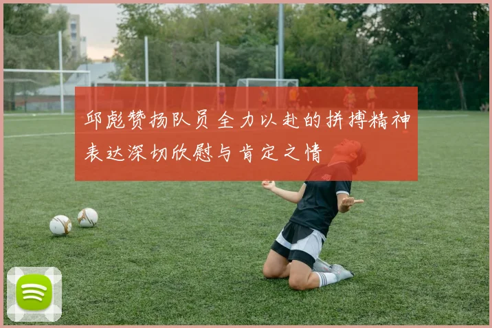 邱彪赞扬队员全力以赴的拼搏精神表达深切欣慰与肯定之情
