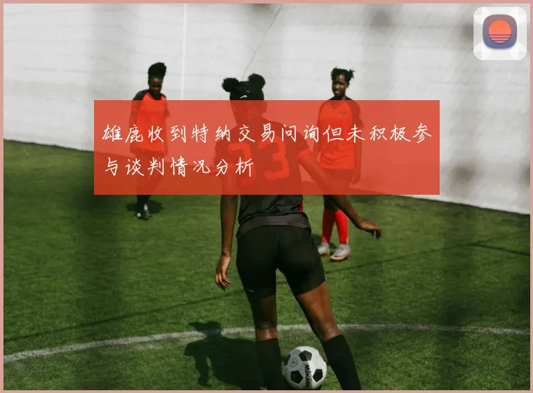 雄鹿收到特纳交易问询但未积极参与谈判情况分析