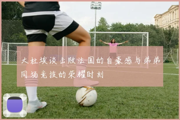 大杜埃谈击败法国的自豪感与弟弟同场竞技的荣耀时刻