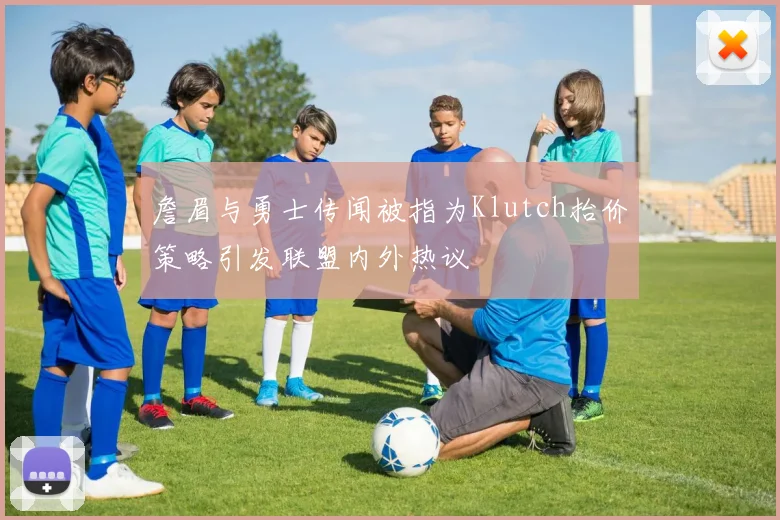 詹眉与勇士传闻被指为Klutch抬价策略引发联盟内外热议