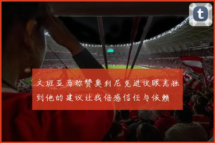 文班亚马称赞奥利尼克进攻眼光独到他的建议让我倍感信任与依赖