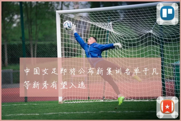 中国女足即将公布新集训名单于凡等新秀有望入选