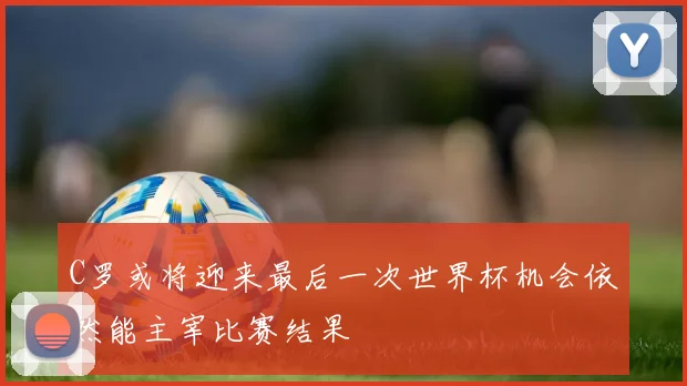 C罗或将迎来最后一次世界杯机会依然能主宰比赛结果