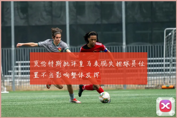 莫伦特斯批评皇马表现失控球员位置不当影响整体发挥