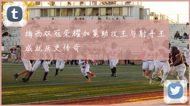 梅西双冠荣耀加冕助攻王与射手王成就历史传奇