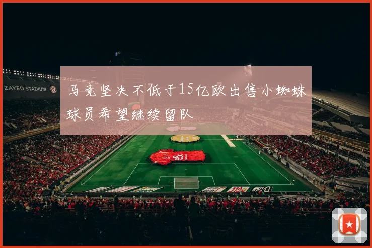 马竞坚决不低于15亿欧出售小蜘蛛球员希望继续留队