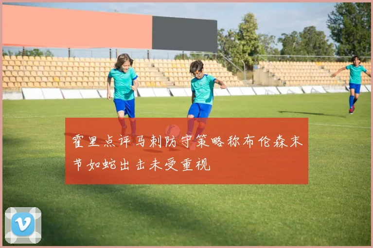 霍里点评马刺防守策略称布伦森末节如蛇出击未受重视